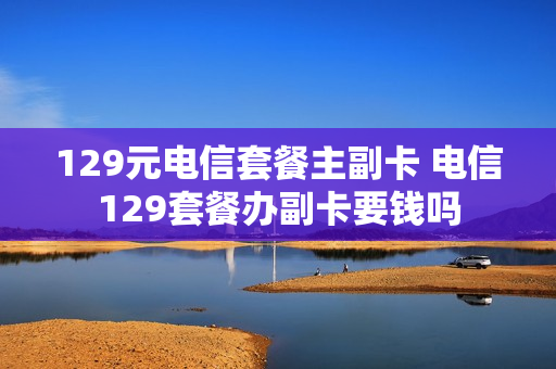 129元电信套餐主副卡 电信129套餐办副卡要钱吗