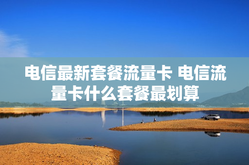 电信最新套餐流量卡 电信流量卡什么套餐最划算