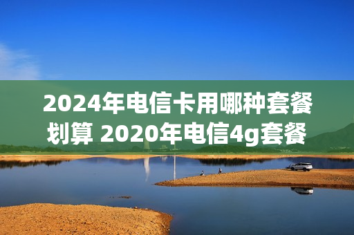 2024年电信卡用哪种套餐划算 2020年电信4g套餐