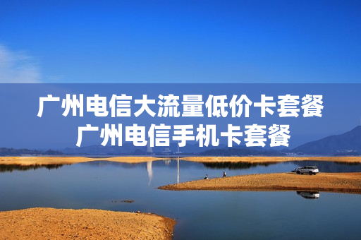 广州电信大流量低价卡套餐 广州电信手机卡套餐