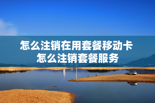 怎么注销在用套餐移动卡 怎么注销套餐服务