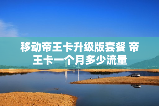 移动帝王卡升级版套餐 帝王卡一个月多少流量