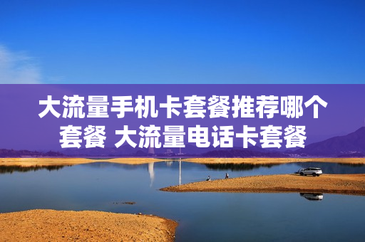 大流量手机卡套餐推荐哪个套餐 大流量电话卡套餐