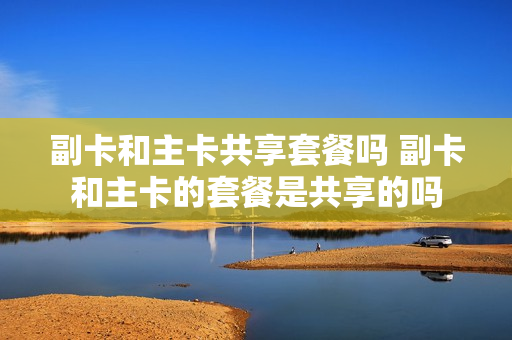 副卡和主卡共享套餐吗 副卡和主卡的套餐是共享的吗
