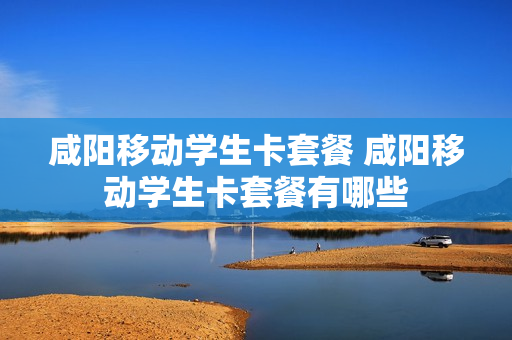 咸阳移动学生卡套餐 咸阳移动学生卡套餐有哪些