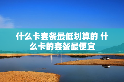 什么卡套餐最低划算的 什么卡的套餐最便宜