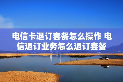 电信卡退订套餐怎么操作 电信退订业务怎么退订套餐