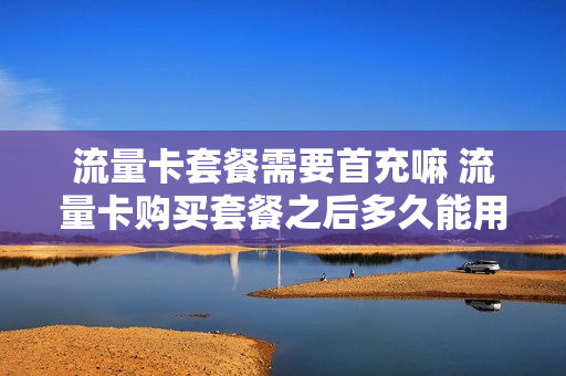 流量卡套餐需要首充嘛 流量卡购买套餐之后多久能用