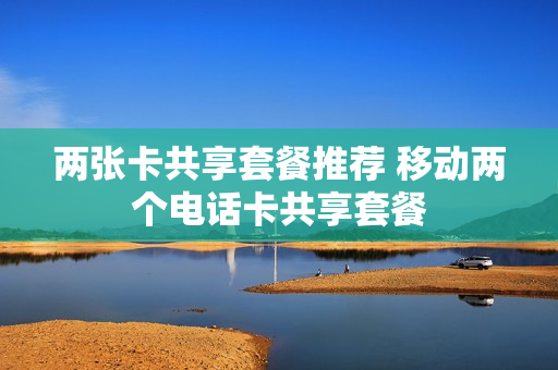 两张卡共享套餐推荐 移动两个电话卡共享套餐