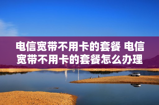 电信宽带不用卡的套餐 电信宽带不用卡的套餐怎么办理