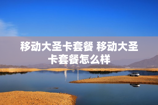 移动大圣卡套餐 移动大圣卡套餐怎么样