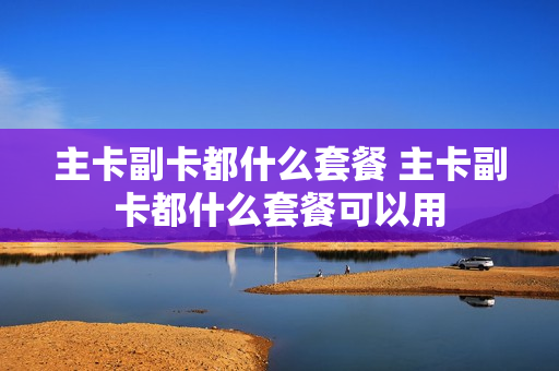 主卡副卡都什么套餐 主卡副卡都什么套餐可以用