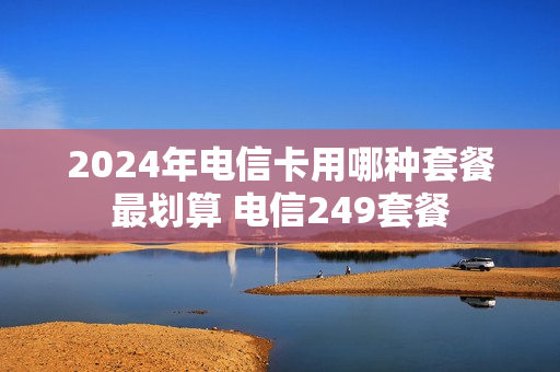 2024年电信卡用哪种套餐最划算 电信249套餐