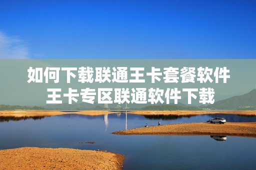 如何下载联通王卡套餐软件 王卡专区联通软件下载