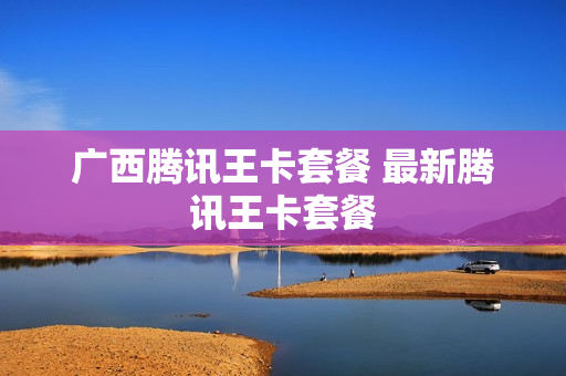 广西腾讯王卡套餐 最新腾讯王卡套餐