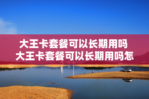 大王卡套餐可以长期用吗 大王卡套餐可以长期用吗怎么收费