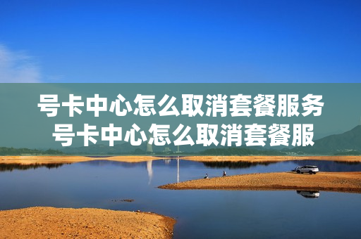 号卡中心怎么取消套餐服务 号卡中心怎么取消套餐服务费