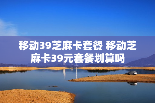 移动39芝麻卡套餐 移动芝麻卡39元套餐划算吗