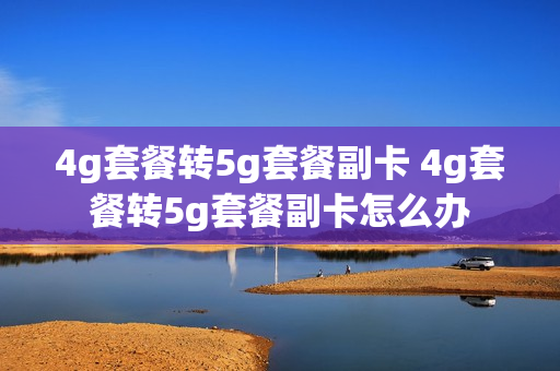 4g套餐转5g套餐副卡 4g套餐转5g套餐副卡怎么办