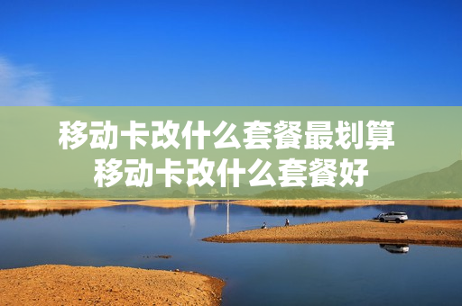 移动卡改什么套餐最划算 移动卡改什么套餐好