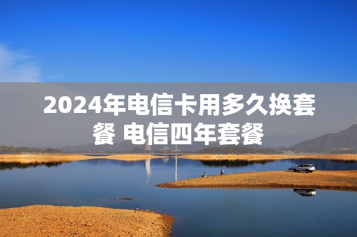 2024年电信卡用多久换套餐 电信四年套餐