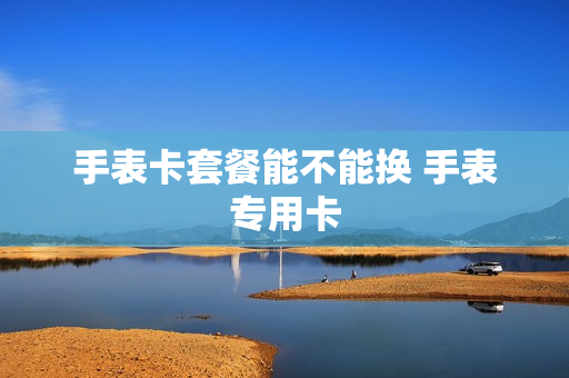 手表卡套餐能不能换 手表专用卡