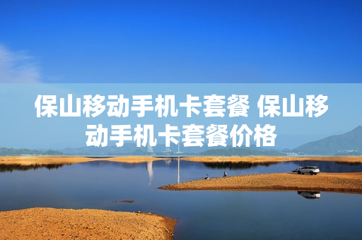 保山移动手机卡套餐 保山移动手机卡套餐价格