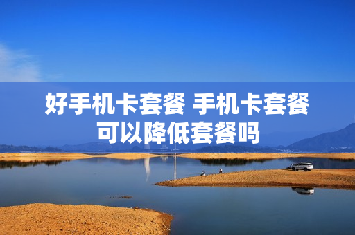 好手机卡套餐 手机卡套餐可以降低套餐吗