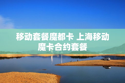 移动套餐魔都卡 上海移动魔卡合约套餐