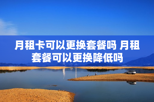 月租卡可以更换套餐吗 月租套餐可以更换降低吗