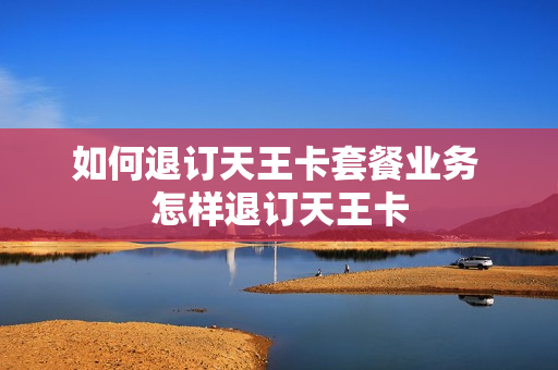 如何退订天王卡套餐业务 怎样退订天王卡