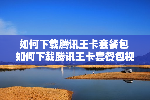 如何下载腾讯王卡套餐包 如何下载腾讯王卡套餐包视频