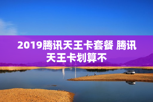 2019腾讯天王卡套餐 腾讯天王卡划算不