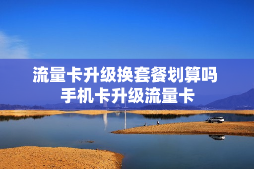 流量卡升级换套餐划算吗 手机卡升级流量卡