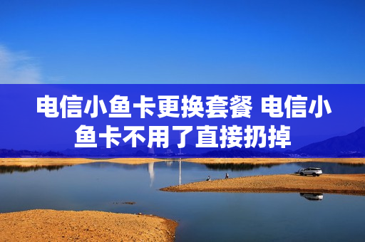 电信小鱼卡更换套餐 电信小鱼卡不用了直接扔掉