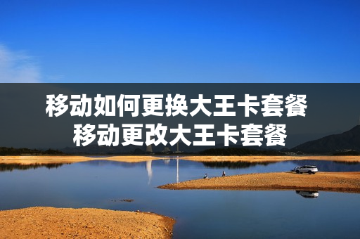 移动如何更换大王卡套餐 移动更改大王卡套餐