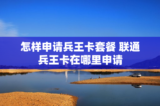 怎样申请兵王卡套餐 联通兵王卡在哪里申请