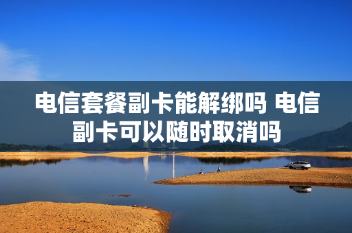 电信套餐副卡能解绑吗 电信副卡可以随时取消吗
