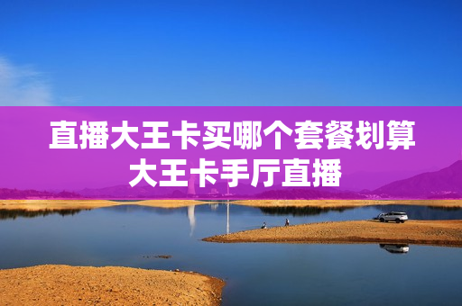 直播大王卡买哪个套餐划算 大王卡手厅直播