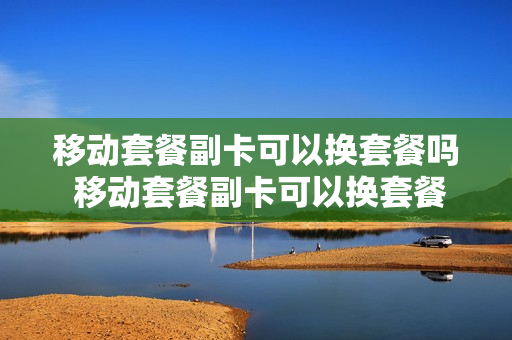 移动套餐副卡可以换套餐吗 移动套餐副卡可以换套餐吗