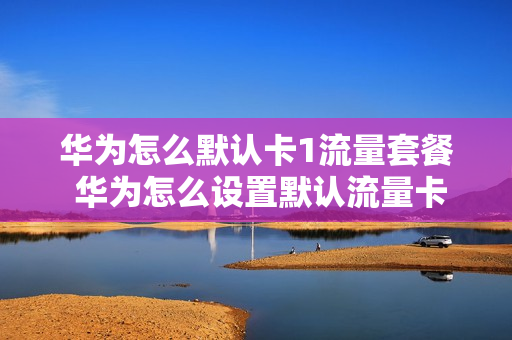 华为怎么默认卡1流量套餐 华为怎么设置默认流量卡
