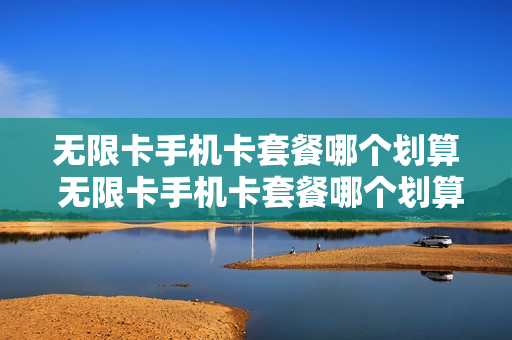 无限卡手机卡套餐哪个划算 无限卡手机卡套餐哪个划算一点