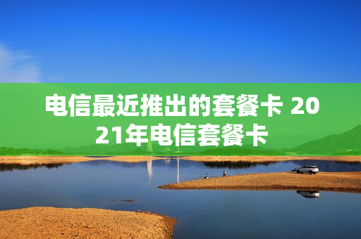 电信最近推出的套餐卡 2021年电信套餐卡