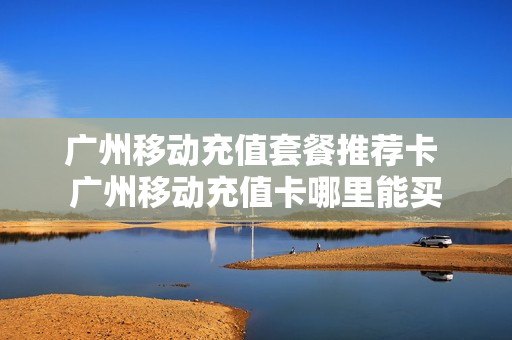 广州移动充值套餐推荐卡 广州移动充值卡哪里能买