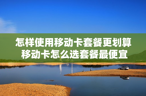 怎样使用移动卡套餐更划算 移动卡怎么选套餐最便宜