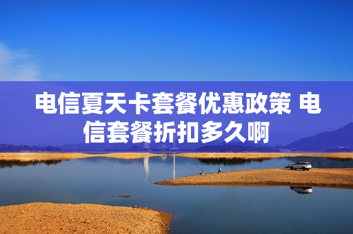 电信夏天卡套餐优惠政策 电信套餐折扣多久啊