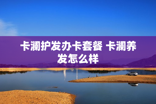 卡澜护发办卡套餐 卡澜养发怎么样