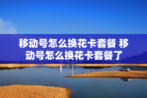 移动号怎么换花卡套餐 移动号怎么换花卡套餐了