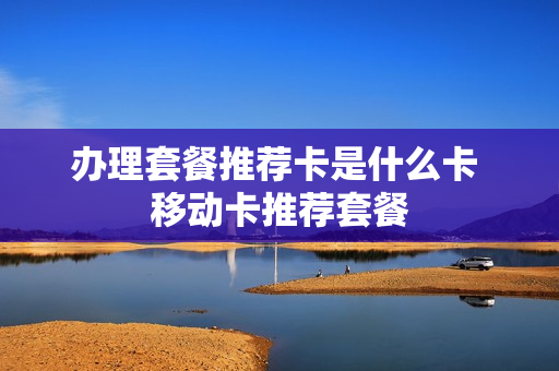 办理套餐推荐卡是什么卡 移动卡推荐套餐