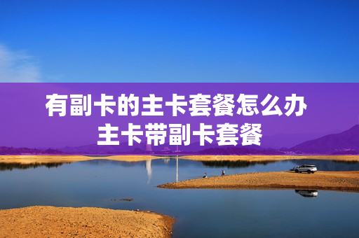 有副卡的主卡套餐怎么办 主卡带副卡套餐
